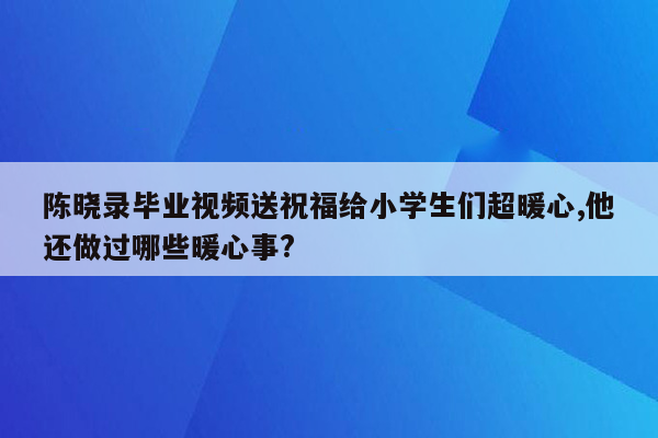 陈晓录毕业视频送祝福给小学生们超暖心,他还做过哪些暖心事?