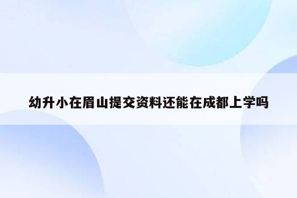 幼升小在眉山提交资料还能在成都上学吗