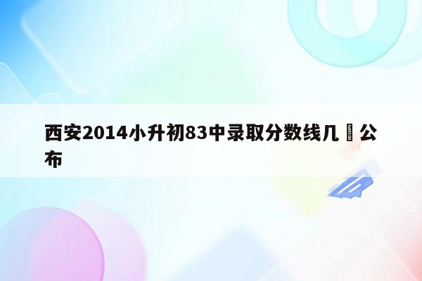 西安2014小升初83中录取分数线几吋公布