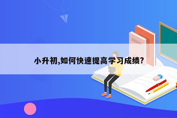 小升初,如何快速提高学习成绩?