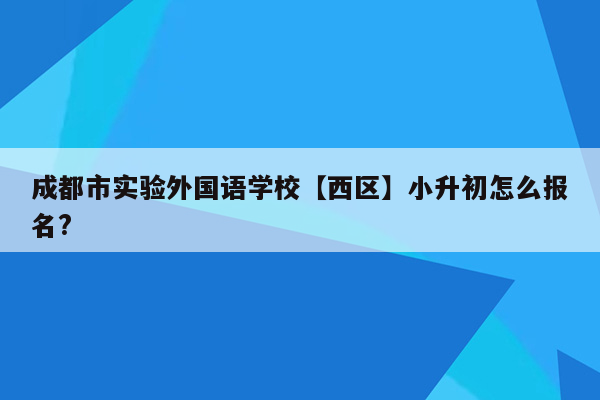 成都市实验外国语学校【西区】小升初怎么报名?