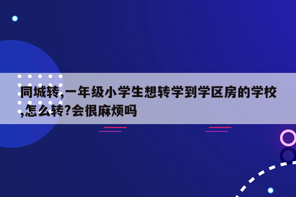 同城转,一年级小学生想转学到学区房的学校,怎么转?会很麻烦吗