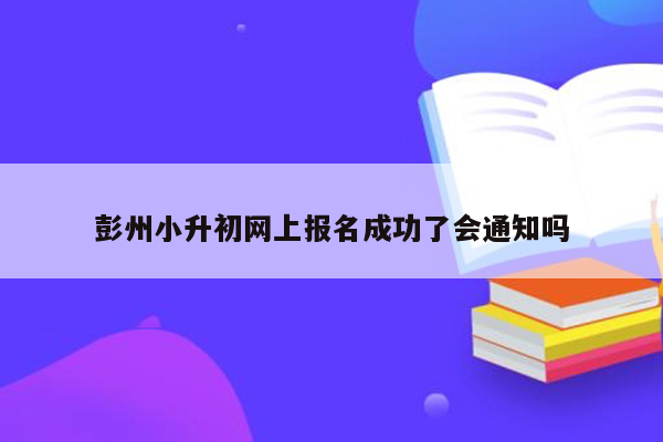 彭州小升初网上报名成功了会通知吗