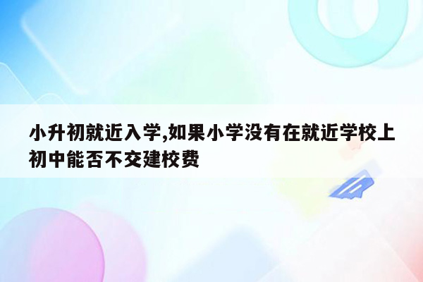 小升初就近入学,如果小学没有在就近学校上初中能否不交建校费