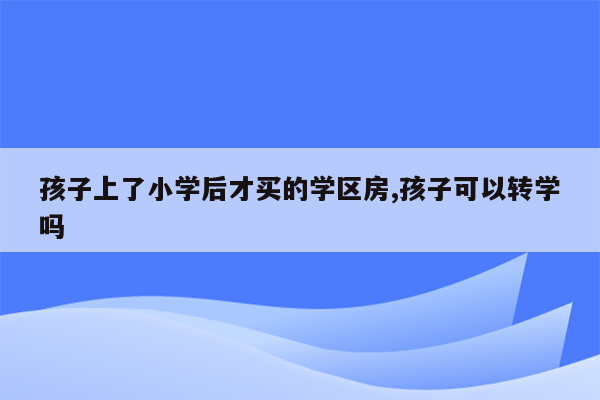 孩子上了小学后才买的学区房,孩子可以转学吗