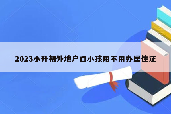 2023小升初外地户口小孩用不用办居住证