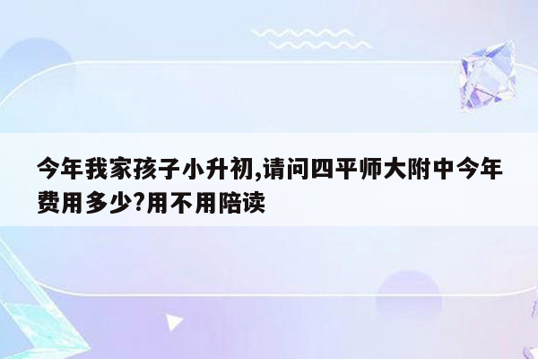 今年我家孩子小升初,请问四平师大附中今年费用多少?用不用陪读