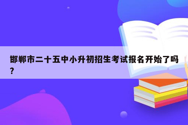 邯郸市二十五中小升初招生考试报名开始了吗?