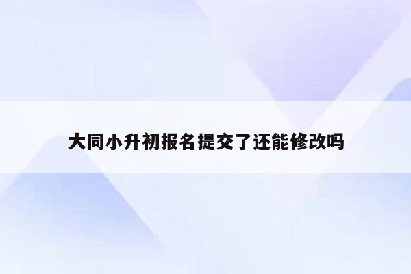 大同小升初报名提交了还能修改吗