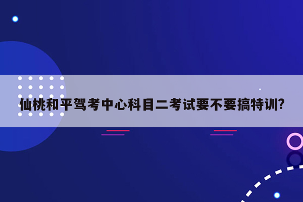 仙桃和平驾考中心科目二考试要不要搞特训?