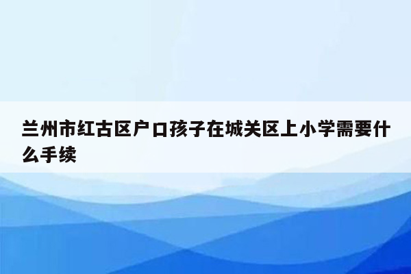 兰州市红古区户口孩子在城关区上小学需要什么手续