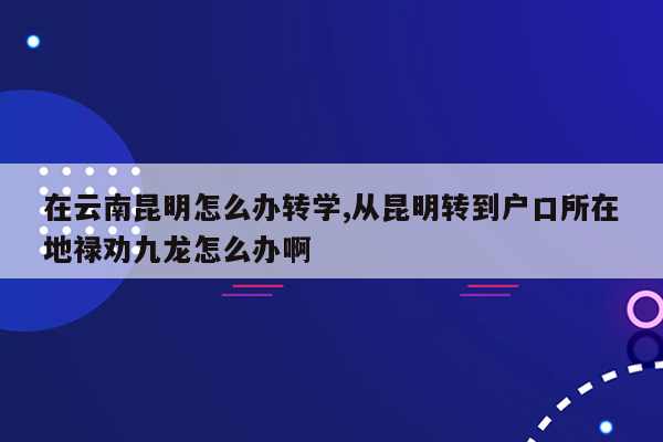 在云南昆明怎么办转学,从昆明转到户口所在地禄劝九龙怎么办啊