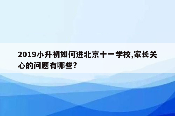 2019小升初如何进北京十一学校,家长关心的问题有哪些?