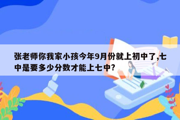 张老师你我家小孩今年9月份就上初中了,七中是要多少分数才能上七中?