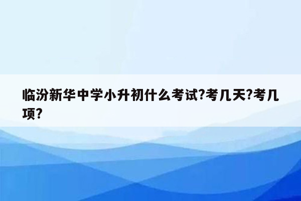 临汾新华中学小升初什么考试?考几天?考几项?