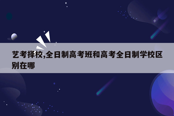 艺考择校,全日制高考班和高考全日制学校区别在哪