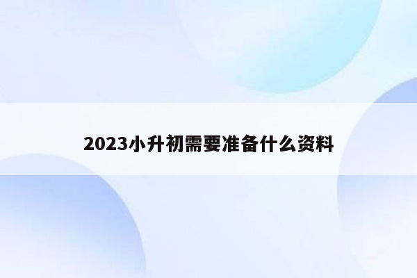 2023小升初需要准备什么资料