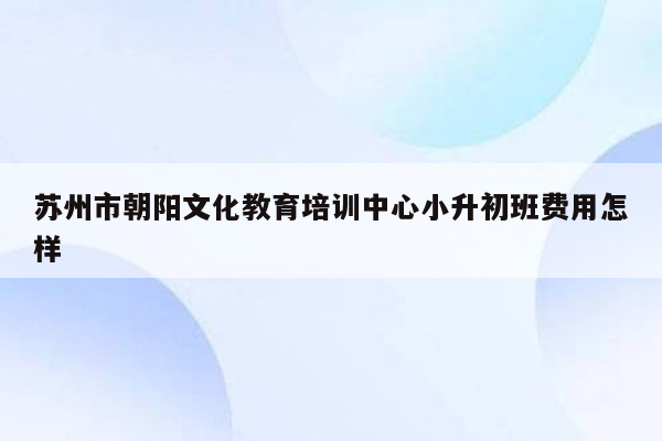 苏州市朝阳文化教育培训中心小升初班费用怎样