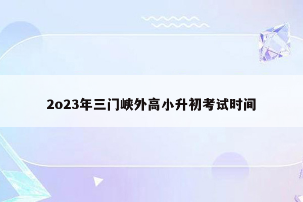 2o23年三门峡外高小升初考试时间