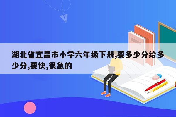 湖北省宜昌市小学六年级下册,要多少分给多少分,要快,很急的