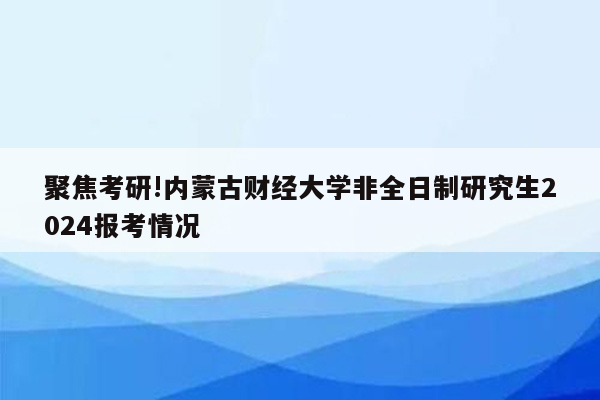 聚焦考研!内蒙古财经大学非全日制研究生2024报考情况