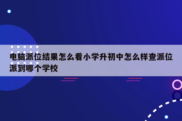 电脑派位结果怎么看小学升初中怎么样查派位派到哪个学校