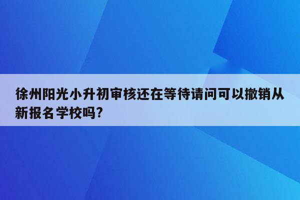 徐州阳光小升初审核还在等待请问可以撤销从新报名学校吗?