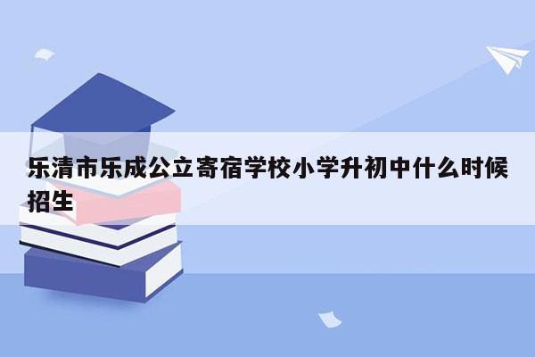 乐清市乐成公立寄宿学校小学升初中什么时候招生