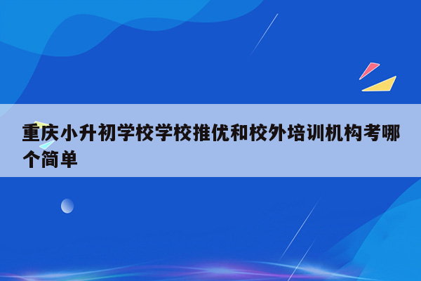 重庆小升初学校学校推优和校外培训机构考哪个简单