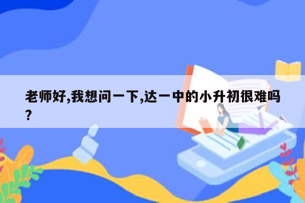 老师好,我想问一下,达一中的小升初很难吗?