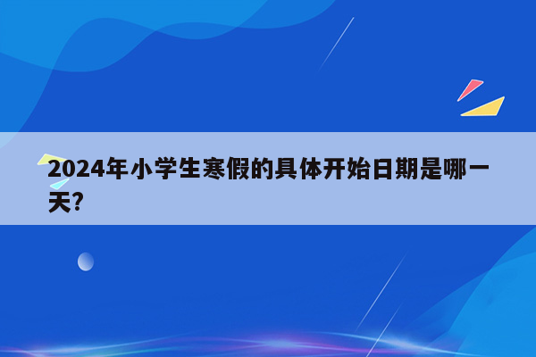 2024年小学生寒假的具体开始日期是哪一天?