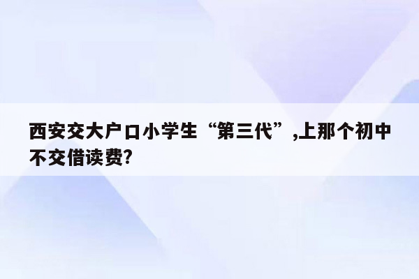 西安交大户口小学生“第三代”,上那个初中不交借读费?