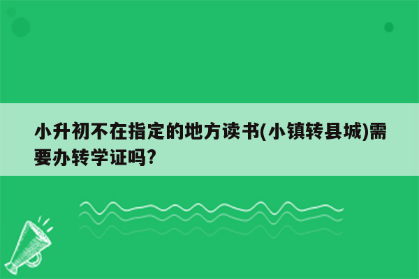 小升初不在指定的地方读书(小镇转县城)需要办转学证吗?