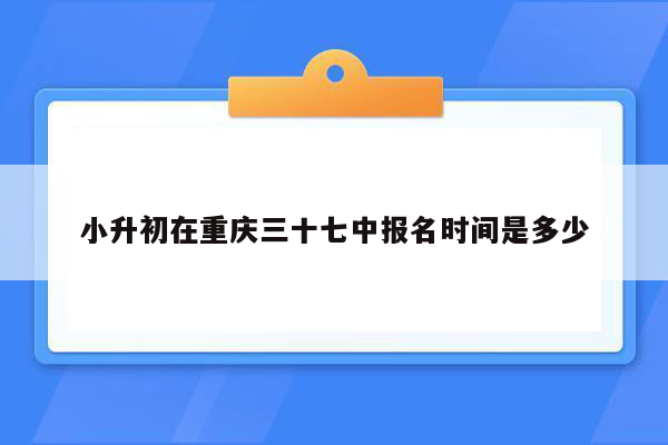 小升初在重庆三十七中报名时间是多少