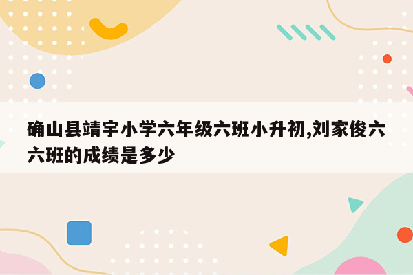 确山县靖宇小学六年级六班小升初,刘家俊六六班的成绩是多少