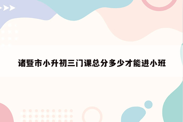 诸暨市小升初三门课总分多少才能进小班