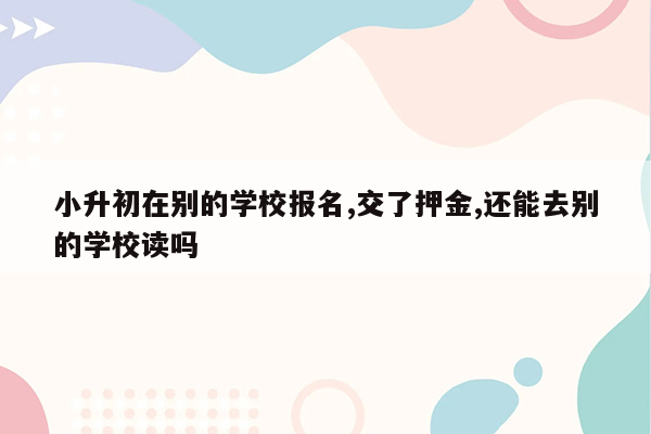 小升初在别的学校报名,交了押金,还能去别的学校读吗