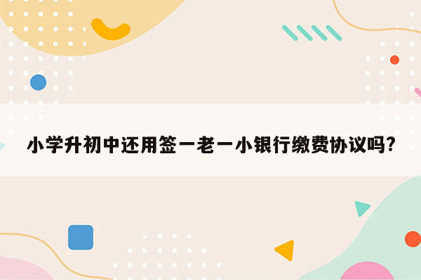 小学升初中还用签一老一小银行缴费协议吗?