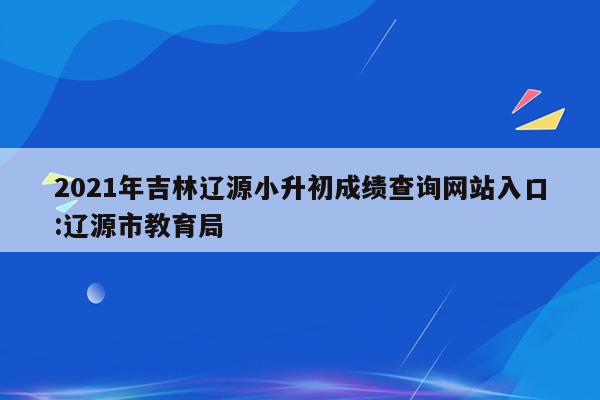 2021年吉林辽源小升初成绩查询网站入口:辽源市教育局