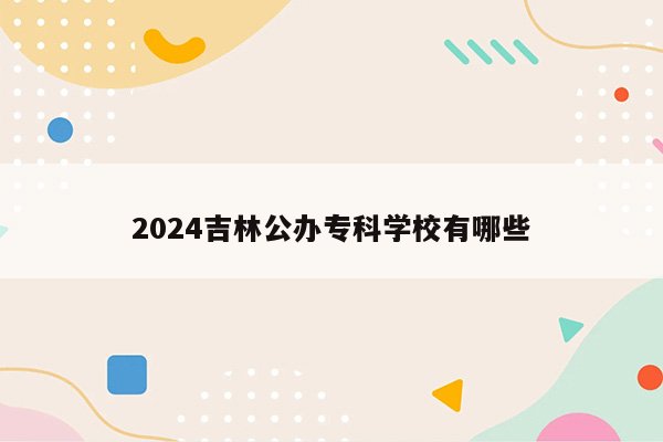 2024吉林公办专科学校有哪些