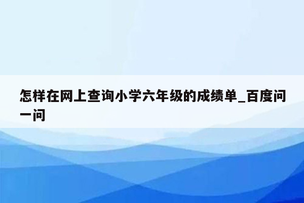 怎样在网上查询小学六年级的成绩单_百度问一问