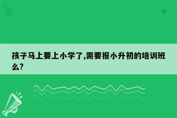 孩子马上要上小学了,需要报小升初的培训班么?