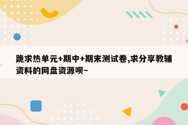 跪求热单元+期中+期末测试卷,求分享教辅资料的网盘资源呗～