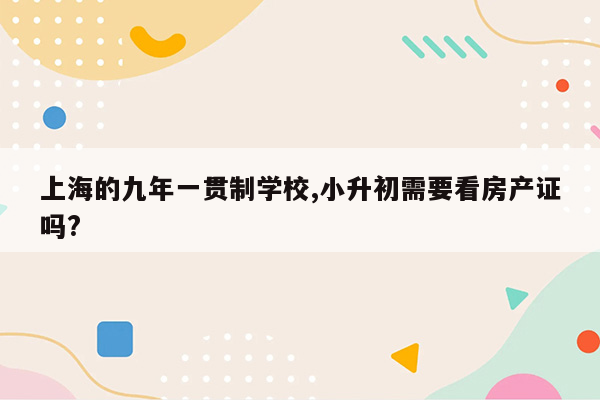 上海的九年一贯制学校,小升初需要看房产证吗?