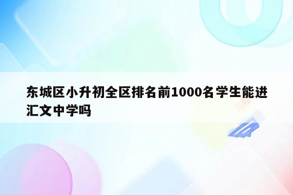 东城区小升初全区排名前1000名学生能进汇文中学吗