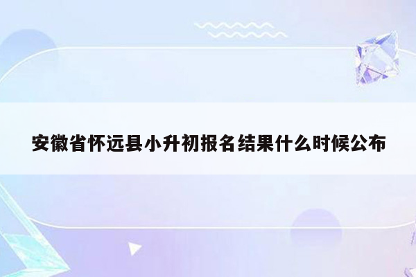 安徽省怀远县小升初报名结果什么时候公布