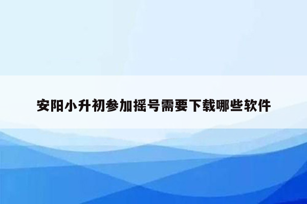 安阳小升初参加摇号需要下载哪些软件