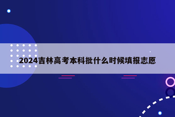 2024吉林高考本科批什么时候填报志愿