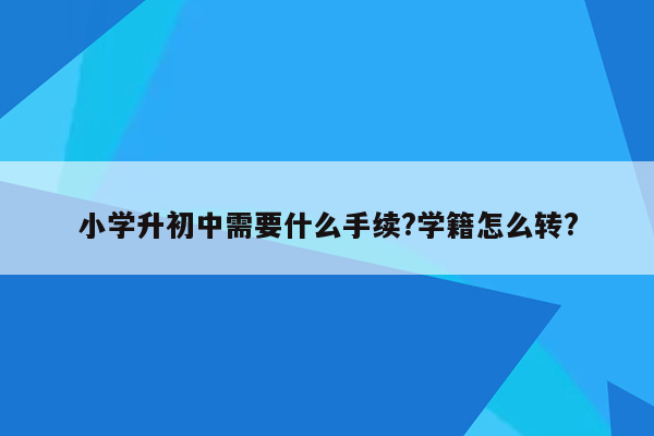 小学升初中需要什么手续?学籍怎么转?