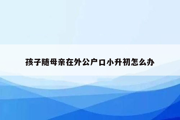 孩子随母亲在外公户口小升初怎么办